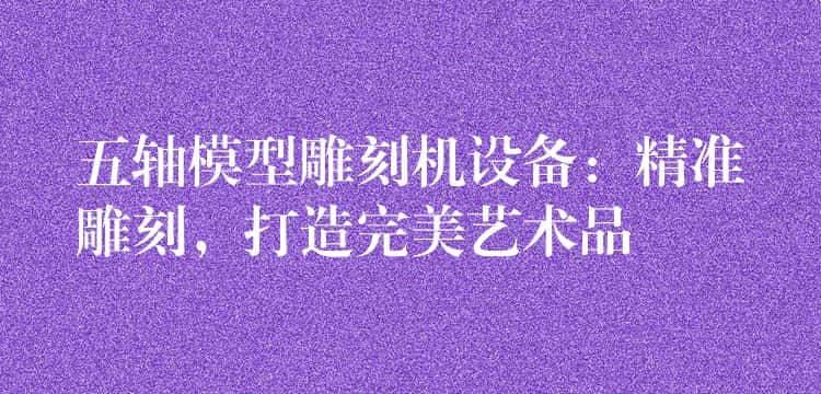 五轴模型雕刻机设备：精准雕刻，打造完美艺术品