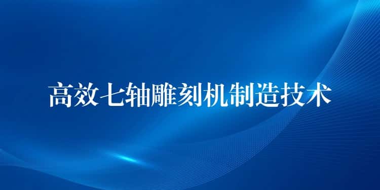 高效七轴雕刻机制造技术 高效七轴雕刻机制造技术