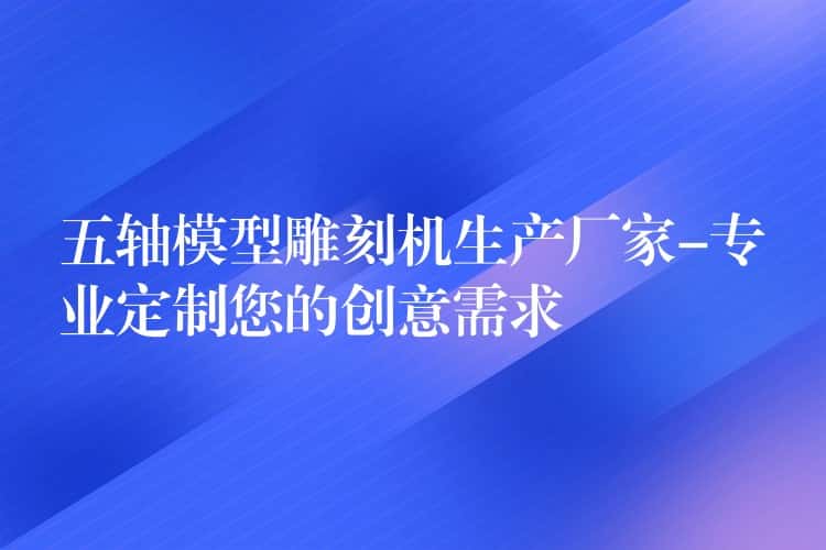 五轴模型雕刻机生产厂家-专业定制您的创意需求 五轴模型雕刻机生产厂家-专业定制您的创意需求