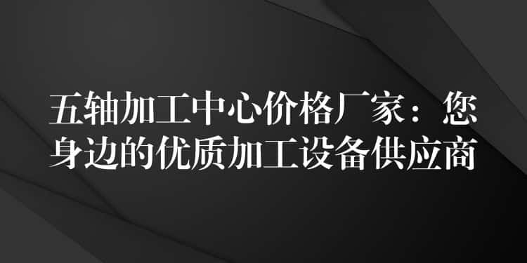 五轴加工中心价格厂家:您身边的优质加工设备供应商 五轴加工中心价格厂家:您身边的优质加工设备供应商