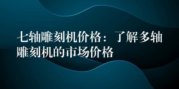 七轴雕刻机价格:了解多轴雕刻机的市场价格 七轴雕刻机价格:了解多轴雕刻机的市场价格