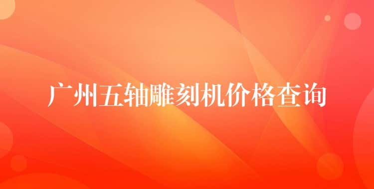 广州五轴雕刻机价格查询 广州五轴雕刻机价格查询