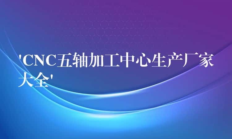‘CNC五轴加工中心生产厂家大全’ ‘CNC五轴加工中心生产厂家大全’