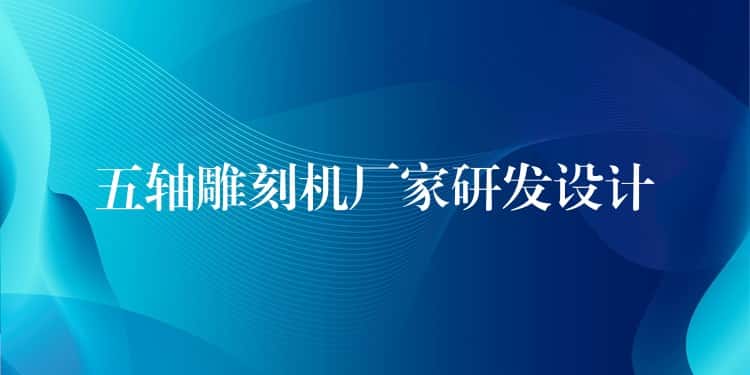 五轴雕刻机厂家研发设计 五轴雕刻机厂家研发设计