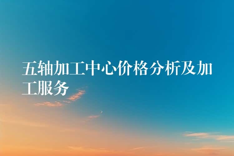 五轴加工中心价格分析及加工服务 五轴加工中心价格分析及加工服务