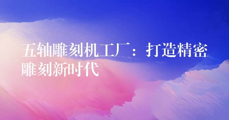 五轴雕刻机工厂:打造精密雕刻新时代 五轴雕刻机工厂:打造精密雕刻新时代