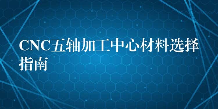 CNC五轴加工中心材料选择指南 CNC五轴加工中心材料选择指南