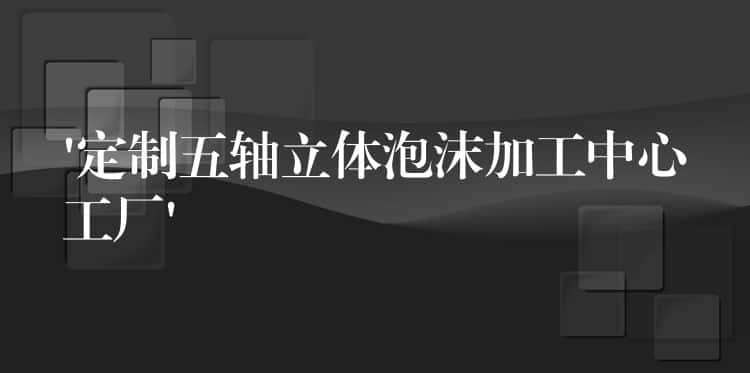 ‘定制五轴立体泡沫加工中心工厂’ ‘定制五轴立体泡沫加工中心工厂’