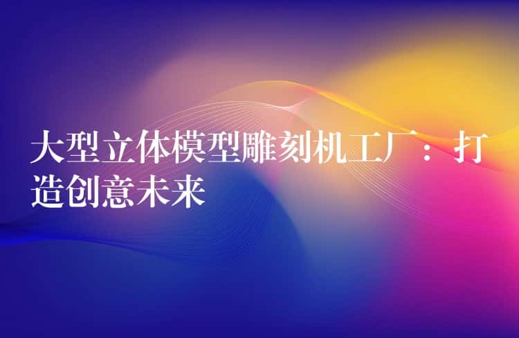 大型立体模型雕刻机工厂:打造创意未来 大型立体模型雕刻机工厂:打造创意未来
