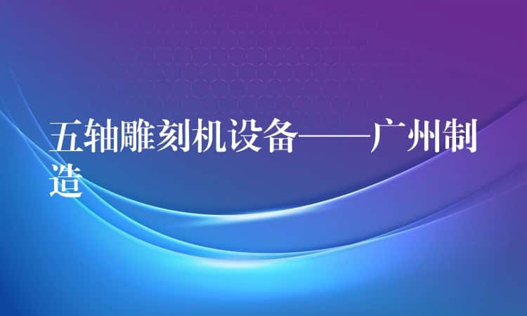 五轴雕刻机设备——广州制造 五轴雕刻机设备——广州制造