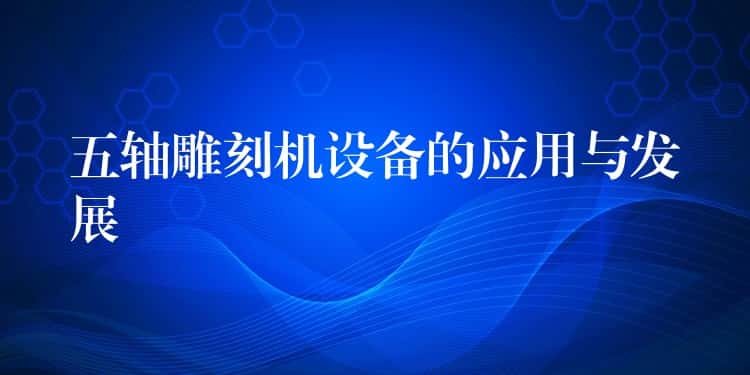 五轴雕刻机设备的应用与发展 五轴雕刻机设备的应用与发展