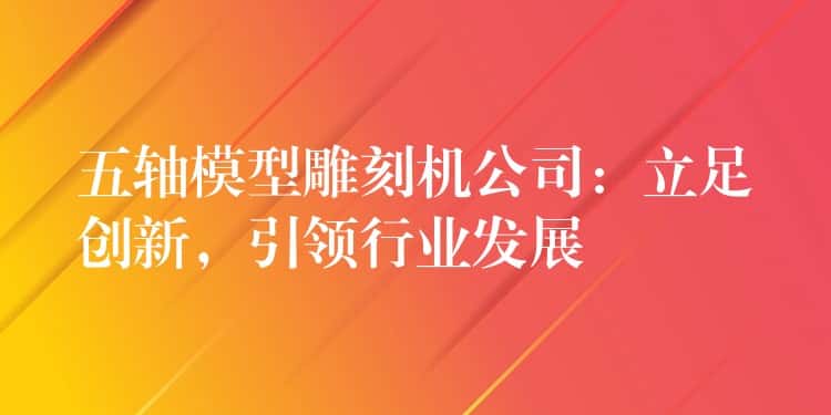 五轴模型雕刻机公司:立足创新,引领行业发展 五轴模型雕刻机公司:立足创新,引领行业发展