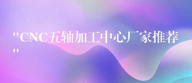 “CNC五轴加工中心厂家推荐” “CNC五轴加工中心厂家推荐”