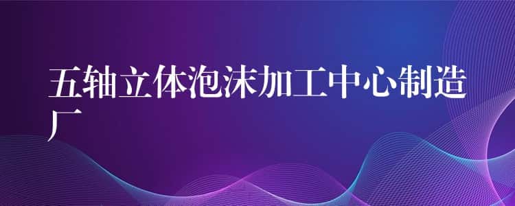 五轴立体泡沫加工中心制造厂 五轴立体泡沫加工中心制造厂