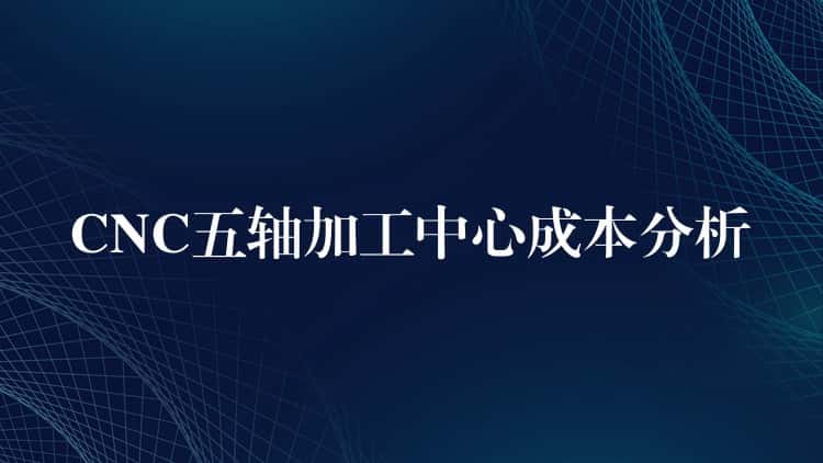 CNC五轴加工中心成本分析 CNC五轴加工中心成本分析