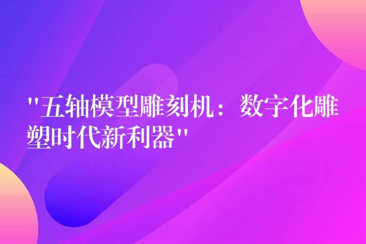 “五轴模型雕刻机:数字化雕塑时代新利器” “五轴模型雕刻机:数字化雕塑时代新利器”