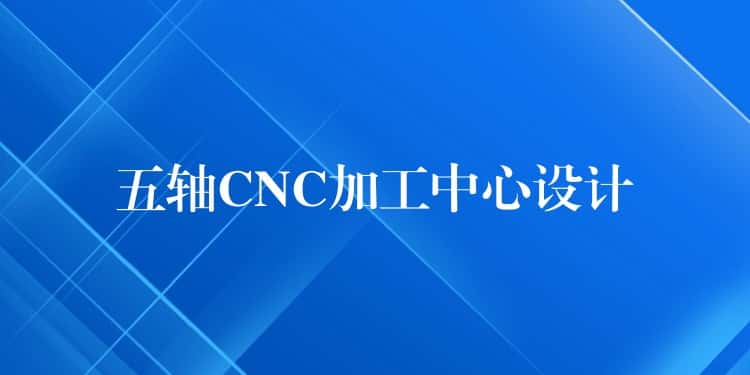 五轴CNC加工中心设计 五轴CNC加工中心设计