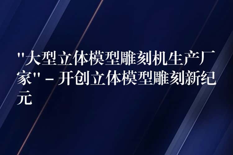 “大型立体模型雕刻机生产厂家” – 开创立体模型雕刻新纪元 “大型立体模型雕刻机生产厂家” – 开创立体模型雕刻新纪元