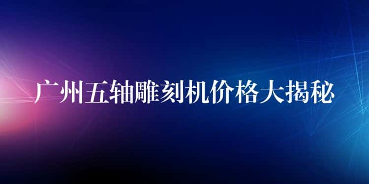 广州五轴雕刻机价格大揭秘 广州五轴雕刻机价格大揭秘