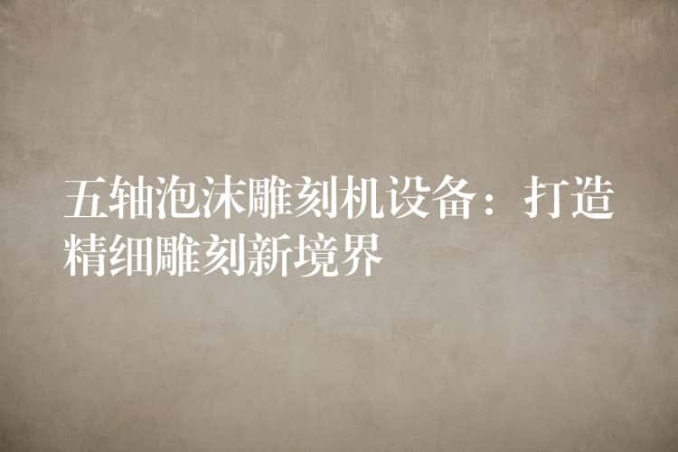 五轴泡沫雕刻机设备:打造精细雕刻新境界 五轴泡沫雕刻机设备:打造精细雕刻新境界
