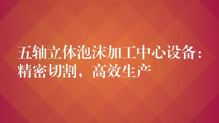 五轴立体泡沫加工中心设备:精密切割,高效生产 五轴立体泡沫加工中心设备:精密切割,高效生产