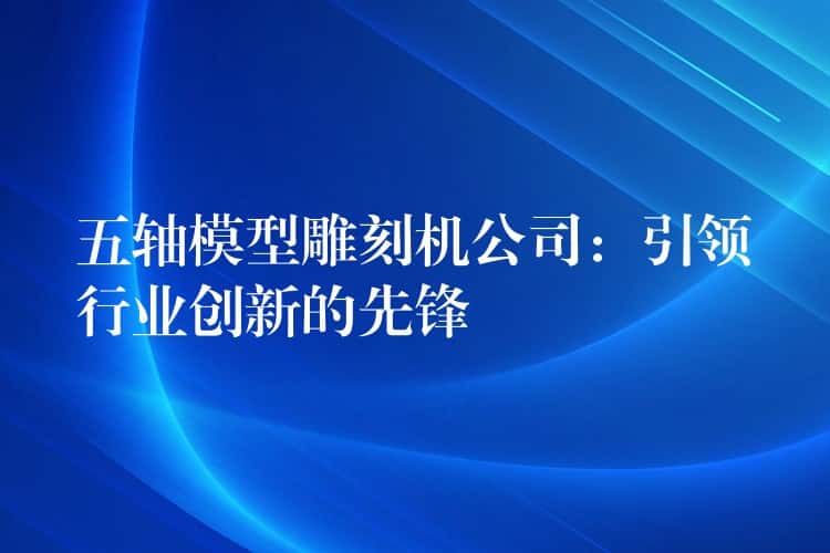 五轴模型雕刻机公司：引领行业创新的先锋