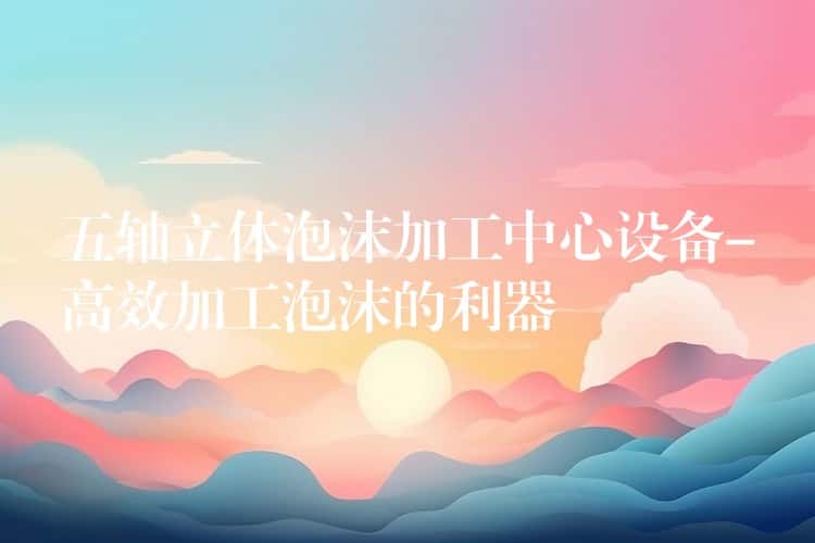 五轴立体泡沫加工中心设备-高效加工泡沫的利器