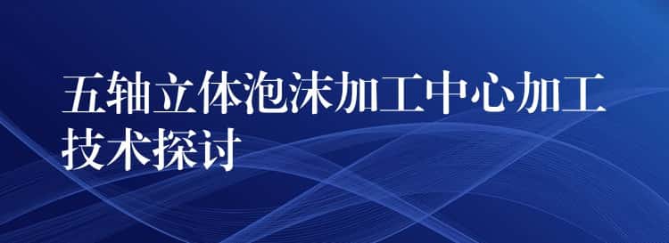 五轴立体泡沫加工中心加工技术探讨 五轴立体泡沫加工中心加工技术探讨