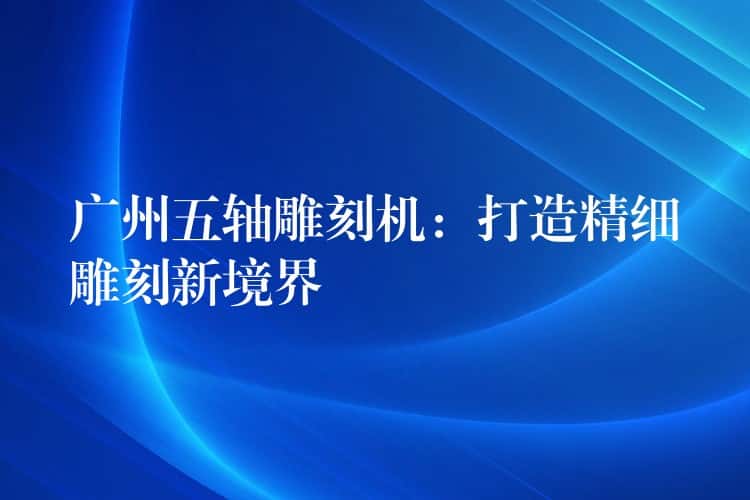 广州五轴雕刻机:打造精细雕刻新境界 广州五轴雕刻机:打造精细雕刻新境界