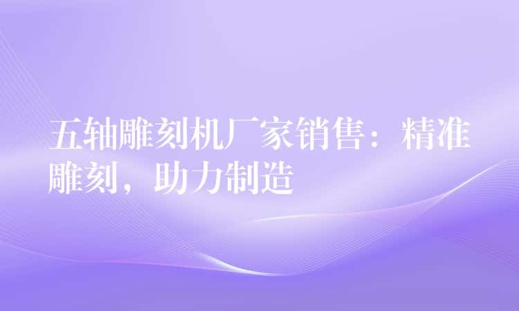 五轴雕刻机厂家销售:精准雕刻,助力制造 五轴雕刻机厂家销售:精准雕刻,助力制造