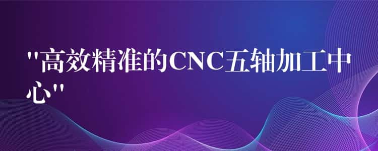 “高效精准的CNC五轴加工中心”
