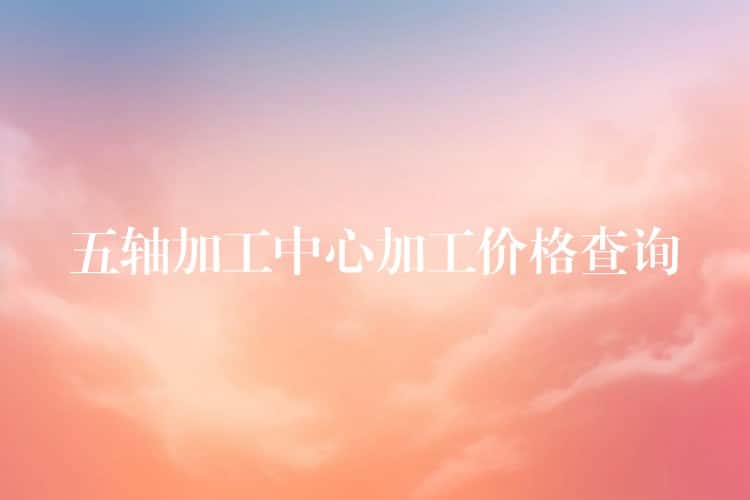 五轴加工中心加工价格查询 五轴加工中心加工价格查询