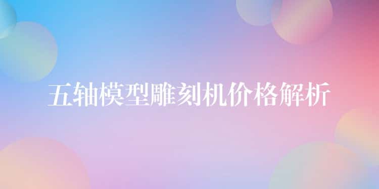 五轴模型雕刻机价格解析 五轴模型雕刻机价格解析