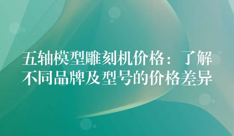 五轴模型雕刻机价格:了解不同品牌及型号的价格差异 五轴模型雕刻机价格:了解不同品牌及型号的价格差异