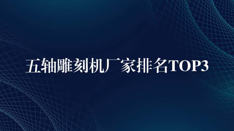 五轴雕刻机厂家排名TOP3 五轴雕刻机厂家排名TOP3