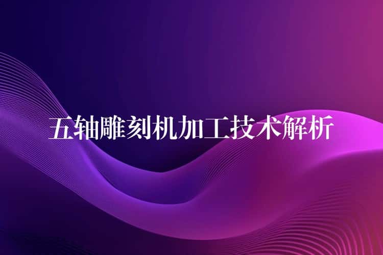 五轴雕刻机加工技术解析 五轴雕刻机加工技术解析