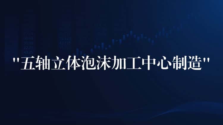 “五轴立体泡沫加工中心制造” “五轴立体泡沫加工中心制造”