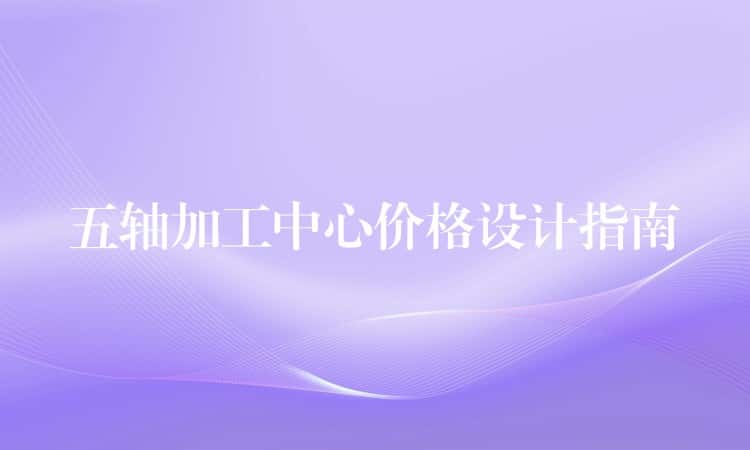 五轴加工中心价格设计指南 五轴加工中心价格设计指南
